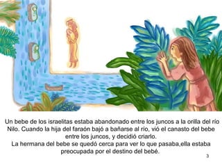 Un bebe de los israelitas estaba abandonado entre los juncos a la orilla del río
Nilo. Cuando la hija del faraón bajó a bañarse al río, vió el canasto del bebe
entre los juncos, y decidió criarlo.
La hermana del bebe se quedó cerca para ver lo que pasaba,ella estaba
preocupada por el destino del bebé.
3
 
