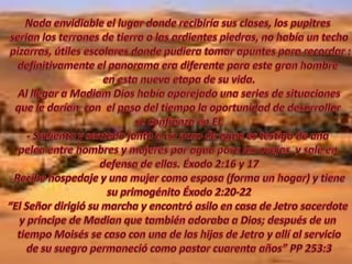 Nada envidiable el lugar donde recibiríasusclases, los pupitresserian los terrones de tierra o lasardientespiedras, no había un techo pizarras, útiles escolares donde pudiera tomar apuntes para recordar ;definitivamente el panorama era diferente para este gran hombre en esta nueva etapa de su vida.Al llegar a MadiamDios habíaaparejado una series de situacionesque le darían  con  el paso del tiempo la oportunidad de desarrollar su confianza en El.- Sediento y sentadojunto a un pozo de aguaestestigo de una pelea entre hombres y mujeresporaguaparalasovejas  y sale en defensa de ellas. Éxodo 2:16 y 17Recibe hospedaje y una mujer como esposa (forma un hogar) y tiene su primogénito Éxodo 2:20-22“El Señor dirigió su marcha y encontró asilo en casa de Jetro sacerdote y príncipe de Madian que también adoraba a Dios; después de un tiempo Moisés se caso con una de las hijas de Jetro y allí al serviciode su suegro permaneció como pastor cuarenta años” PP 253:3