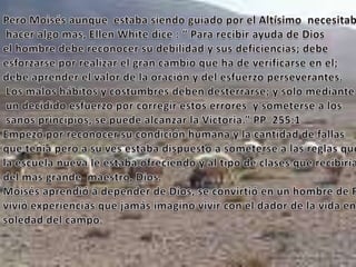 Pero Moisés aunque  estaba siendo guiado por el Altísimo  necesitaba hacer algo mas, Ellen White dice : “ Para recibir ayuda de Dios el hombre debe reconocer su debilidad y sus deficiencias; debe esforzarse por realizar el gran cambio que ha de verificarse en el; debe aprender el valor de la oración y del esfuerzo perseverantes. Los malos hábitos y costumbres deben desterrarse; y solo mediante  un decidido esfuerzo por corregir estos errores  y someterse a los sanos principios, se puede alcanzar la Victoria.” PP  255:1Empezó por reconocer su condición humana y la cantidad de fallas que tenia pero a su ves estaba dispuesto a someterse a las reglas que la escuela nueva le estaba ofreciendo y al tipo de clases que recibiríadel mas grande  maestro, Dios.Moisés aprendió a depender de Dios, se convirtió en un hombre de Fe;vivió experiencias que jamás imagino vivir con el dador de la vida en la soledad del campo. 
