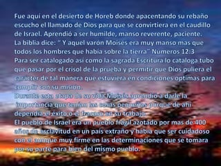 Fueaquí en el desierto de Horebdondeapacentandosurebañoescucho el llamado de Dios para que se convirtiera en el caudillode Israel. Aprendió a ser humilde, manso reverente, paciente.La biblia dice: “ Y aquel varón Moisés era muy manso mas quetodos los hombres que había sobre la tierra” Números 12:3Para ser catalogado así como la sagrada Escritura lo cataloga tubo que pasar por el crisol de la prueba y permitir que Dios puliera el carácter de tal manera que estuviera en condiciones optimas paracumplir con su misión.Durante esta etapa de su vida Moisés aprendió a darle la importancia que tenían las cosas pequeñas porque de ahí dependía el éxito o el fracaso en su trabajo.El pueblo de Israel era un pueblo frágil azotado por mas de 400años de esclavitud en un país extraño y había que ser cuidadosocon el aunque muy firme en las determinaciones que se tomarapor su parte para bien del mismo pueblo.