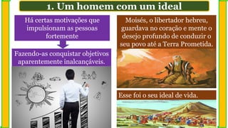 1. Um homem com um ideal
Há certas motivações que
impulsionam as pessoas
fortemente
Moisés, o libertador hebreu,
guardava no coração e mente o
desejo profundo de conduzir o
seu povo até a Terra Prometida.
Esse foi o seu ideal de vida.
Fazendo-as conquistar objetivos
aparentemente inalcançáveis.
 