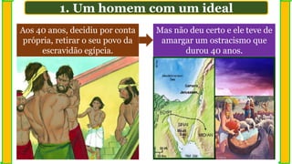 Aos 40 anos, decidiu por conta
própria, retirar o seu povo da
escravidão egípcia.
Mas não deu certo e ele teve de
amargar um ostracismo que
durou 40 anos.
1. Um homem com um ideal
 