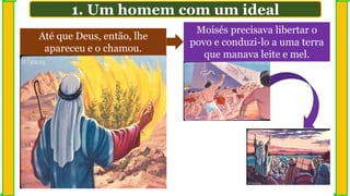 Até que Deus, então, lhe
apareceu e o chamou.
Moisés precisava libertar o
povo e conduzi-lo a uma terra
que manava leite e mel.
1. Um homem com um ideal
 