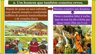 Depois de quase 40 anos sofrendo
num deserto inóspito e conduzindo
milhões de pessoas insubordinadas
e de corações duros
Moisés cometeu um desatino.
Deus o mandou falar à rocha,
mas na sua ira ele a feriu por
duas vezes (Nm 20.7-11).
2. Um homem que também cometeu erros.
 