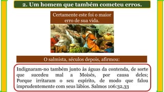 2. Um homem que também cometeu erros.
Indignaram-no também junto às águas da contenda, de sorte
que sucedeu mal a Moisés, por causa deles;
Porque irritaram o seu espírito, de modo que falou
imprudentemente com seus lábios. Salmos 106:32,33
Certamente este foi o maior
erro de sua vida.
O salmista, séculos depois, afirmou:
 