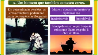 2. Um homem que também cometeu erros.
Em determinadas ocasiões, os
erros cometidos podem não
trazer consequências tão graves
Mas em noutros momentos os
equívocos são
Principalmente no que tange às
coisas que digam respeito à
obra de Deus.
inadmissíveis inaceitáveis
 