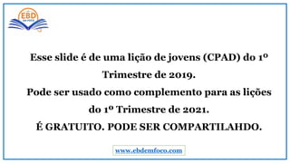 www.ebdemfoco.com
Esse slide é de uma lição de jovens (CPAD) do 1º
Trimestre de 2019.
Pode ser usado como complemento para as lições
do 1º Trimestre de 2021.
É GRATUITO. PODE SER COMPARTILAHDO.
 