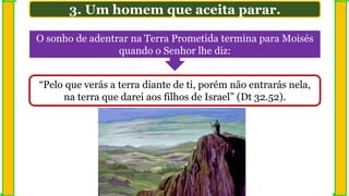 3. Um homem que aceita parar.
O sonho de adentrar na Terra Prometida termina para Moisés
quando o Senhor lhe diz:
“Pelo que verás a terra diante de ti, porém não entrarás nela,
na terra que darei aos filhos de Israel” (Dt 32.52).
 