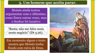 Em momento algum o texto
mostra que Moisés tenha
ficado com raiva de Deus.
Moisés ainda tentou
argumentar com o Altíssimo,
como fizera outras vezes, mas
o Senhor foi taxativo
3. Um homem que aceita parar.
“Basta; não me fales mais
neste negócio” (Dt 3.26).
 