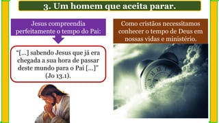 3. Um homem que aceita parar.
Jesus compreendia
perfeitamente o tempo do Pai:
“[…] sabendo Jesus que já era
chegada a sua hora de passar
deste mundo para o Pai […]”
(Jo 13.1).
Como cristãos necessitamos
conhecer o tempo de Deus em
nossas vidas e ministério.
 