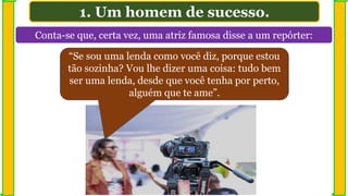 Conta-se que, certa vez, uma atriz famosa disse a um repórter:
1. Um homem de sucesso.
“Se sou uma lenda como você diz, porque estou
tão sozinha? Vou lhe dizer uma coisa: tudo bem
ser uma lenda, desde que você tenha por perto,
alguém que te ame”.
 