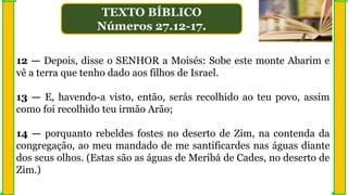 12 — Depois, disse o SENHOR a Moisés: Sobe este monte Abarim e
vê a terra que tenho dado aos filhos de Israel.
13 — E, havendo-a visto, então, serás recolhido ao teu povo, assim
como foi recolhido teu irmão Arão;
14 — porquanto rebeldes fostes no deserto de Zim, na contenda da
congregação, ao meu mandado de me santificardes nas águas diante
dos seus olhos. (Estas são as águas de Meribá de Cades, no deserto de
Zim.)
TEXTO BÍBLICO
Números 27.12-17.
 