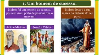 Moisés foi um homem de sucesso,
pois ele viveu perto de pessoas que o
amavam:
Moisés deixou a sua
marca na história do seu
povo.
1. Um homem de sucesso.
Arão e Miriam Josué e Calebe
 