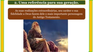 As suas realizações extraordinárias, seu caráter e sua
fidelidade a Deus fazem dele o mais importante personagem
do Antigo Testamento.
2. Uma referência para sua geração.
 