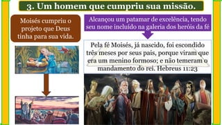 3. Um homem que cumpriu sua missão.
Moisés cumpriu o
projeto que Deus
tinha para sua vida.
Alcançou um patamar de excelência, tendo
seu nome incluído na galeria dos heróis da fé
Pela fé Moisés, já nascido, foi escondido
três meses por seus pais, porque viram que
era um menino formoso; e não temeram o
mandamento do rei. Hebreus 11:23
 