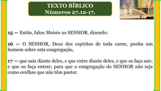 15 — Então, falou Moisés ao SENHOR, dizendo:
16 — O SENHOR, Deus dos espíritos de toda carne, ponha um
homem sobre esta congregação,
17 — que saia diante deles, e que entre diante deles, e que os faça sair,
e que os faça entrar; para que a congregação do SENHOR não seja
como ovelhas que não têm pastor.
TEXTO BÍBLICO
Números 27.12-17.
 
