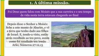 1. A última missão.
Foi Deus quem falou com Moisés que a sua carreira e o seu tempo
de vida nesta terra estavam chegando ao final
Depois disse o Senhor a Moisés:
Sobe a este monte de Abarim, e vê
a terra que tenho dado aos filhos
de Israel. E, tendo-a visto, então
serás recolhido ao teu povo, assim
como foi recolhido teu irmão
Arão; Números 27:12,13
 