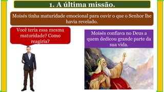 Moisés tinha maturidade emocional para ouvir o que o Senhor lhe
havia revelado.
1. A última missão.
Você teria essa mesma
maturidade? Como
reagiria?
Moisés confiava no Deus a
quem dedicou grande parte da
sua vida.
 