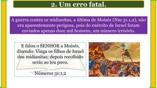 A guerra contra os midianitas, a última de Moisés (Nm 31.1,2), não
era aparentemente perigosa, pois do exército de Israel foram
enviados apenas doze mil homens, um número irrisório.
2. Um erro fatal.
E falou o SENHOR a Moisés,
dizendo: Vinga os filhos de Israel
dos midianitas; depois recolhido
serás ao teu povo.
Números 31:1,2
 