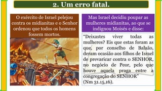 O exército de Israel pelejou
contra os midianitas e o Senhor
ordenou que todos os homens
fossem mortos.
2. Um erro fatal.
“Deixastes viver todas as
mulheres? Eis que estas foram as
que, por conselho de Balaão,
deram ocasião aos filhos de Israel
de prevaricar contra o SENHOR,
no negócio de Peor, pelo que
houve aquela praga entre a
congregação do SENHOR”
(Nm 31.15,16).
Mas Israel decidiu poupar as
mulheres midianitas, ao que se
indignou Moisés e disse:
 