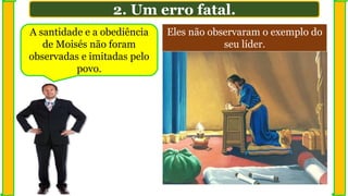 A santidade e a obediência
de Moisés não foram
observadas e imitadas pelo
povo.
2. Um erro fatal.
Eles não observaram o exemplo do
seu líder.
 