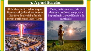 3. A purificação.
O Senhor então ordenou que
ficassem alojados durante sete
dias fora do arraial a fim de
serem purificados (Nm 31.19).
Deus, mais uma vez, estava
demonstrando ao seu povo a
importância da obediência e da
santidade.
 