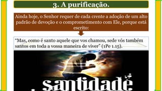 Ainda hoje, o Senhor requer de cada crente a adoção de um alto
padrão de devoção e o comprometimento com Ele, porque está
escrito:
3. A purificação.
“Mas, como é santo aquele que vos chamou, sede vós também
santos em toda a vossa maneira de viver” (1Pe 1.15).
 