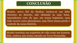 CONCLUSÃO
Moisés, servo fiel do Senhor, tornou-se um líder
vitorioso no deserto, não obstante as suas lutas.
Aprendemos com ele que, em nossa trajetória, nem
tudo ocorre como planejamos, mas Deus nunca perde o
controle da nossa história.
Moisés concluiu sua trajetória de vida como um homem
feliz, embora não tenha entrado na Terra Prometida.
 