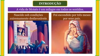 INTRODUÇÃO
A vida de Moisés é um milagre em todos os sentidos.
Nascido sob condições
extremamente desfavoráveis
Foi escondido por três meses
por seus pais.
 