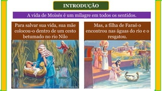 INTRODUÇÃO
A vida de Moisés é um milagre em todos os sentidos.
Para salvar sua vida, sua mãe
colocou-o dentro de um cesto
betumado no rio Nilo
Mas, a filha de Faraó o
encontrou nas águas do rio e o
resgatou.
 