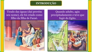 INTRODUÇÃO
Quando adulto, agiu
precipitadamente e teve que
fugir do Egito.
Tirado das águas (daí provém
seu nome), ele foi criado como
filho da filha de Faraó.
 
