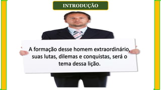 INTRODUÇÃO
A formação desse homem extraordinário,
suas lutas, dilemas e conquistas, será o
tema dessa lição.
 
