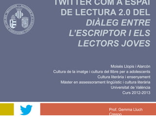 TWITTER COM A ESPAI
DE LECTURA 2.0 DEL
DIÀLEG ENTRE
L’ESCRIPTOR I ELS
LECTORS JOVES
Moisés Llopis i Alarcón
Cultura de la imatge i cultura del llibre per a adolescents
Cultura literària i ensenyament
Màster en assessorament lingüístic i cultura literària
Universitat de València
Curs 2012-2013
Prof. Gemma Lluch
Crespo
 