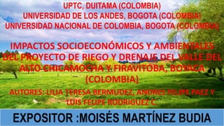 IMPACTOS SOCIOECONÓMICOS Y AMBIENTALES
DEL PROYECTO DE RIEGO Y DRENAJE DEL VALLE DEL
ALTO CHICAMOCHA Y FIRAVITOBA, BOYACA
(COLOMBIA)
UPTC, DUITAMA (COLOMBIA)
UNIVERSIDAD DE LOS ANDES, BOGOTA (COLOMBIA)
UNIVERSIDAD NACIONAL DE COLOMBIA, BOGOTA (COLOMBIA)
AUTORES: LILIA TERESA BERMUDEZ, ANDRES FELIPE PAEZ Y
LUIS FELIPE RODRIGUEZ C.
EXPOSITOR :MOISÉS MARTÍNEZ BUDIA
 