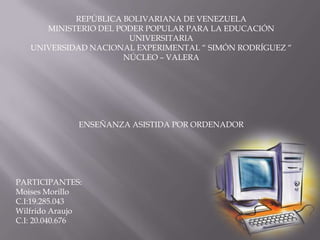 REPÚBLICA BOLIVARIANA DE VENEZUELA
      MINISTERIO DEL PODER POPULAR PARA LA EDUCACIÓN
                       UNIVERSITARIA
   UNIVERSIDAD NACIONAL EXPERIMENTAL “ SIMÓN RODRÍGUEZ “
                      NÚCLEO – VALERA




              ENSEÑANZA ASISTIDA POR ORDENADOR




PARTICIPANTES:
Moises Morillo
C.I:19.285.043
Wilfrido Araujo
C.I: 20.040.676
 