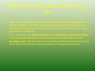 Diferencias entre blog, pagina web y foroBlog - Sitio web periódicamente actualizado que recopila cronológicamente textos o articulos, se denomiatambienbitacora, que eran los cuadernos de viaje que se utilizaban en los barcos para relatar el desarrollo del viaje y que se guardaban en la bitacora.Foro - Conocido como foro de mensajes, foro de opinión o foro de discusión, es una aplicación web que da soporte a discusiones u opiniones en líneaUna página web u hoja electrónica es una fuente de información adaptada para la WorldWide Web (WWW) y accesible mediante un navegador de Internet. 