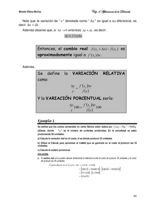 Moisés Villena Muñoz Cáp.4 Aplicacionesde la Derivada
86
Note que la variación de “ x  denotada como  x
  es igual a su diferencial, es
decir dx
x 

Además observe que, si 0

x entonces dy
y 
 , es decir:
x
x
f
y 

 )
´(
Entonces, el cambio real )
(
)
( 0
0
x
f
x
x
f 

 es
aproximadamente igual a x
x
f 
)
´( 0
.
Además,
Se define la VARIACIÓN RELATIVA
como:
 
 
x
f
x
x
f
y
y 

 0
´
Y la VARIACIÓN PORCENTUAL sería:
 
 
100
´
100 0
x
f
x
x
f
y
y 


Ejemplo 1
Se estima que los costos semanales en cierta fábrica están dados por q
q
q
C 9000
50
)
( 2


dólares, donde q ” es el número de unidades producidas. En la actualidad se están
produciendo 30 unidades.
a) Calcule la variación real en el costo, si se decide producir 33 unidades
b) Utilice el Cálculo para aproximar el CAMBIO que se generará en el costo al producir las 33
unidades.
c) Calcule el cambio porcentual
SOLUCIÓN.
a) El cambio real se lo puede calcular obteniendo la diferencia entre el costo de producir 33 unidades y el costo
de producir las 30 unidades.
   
     
 
   
36450
$
315000
351450
30
9000
30
50
33
9000
33
50
)
30
(
)
33
(
Re
2
2










 C
C
C
Costo
el
en
al
Cambio
 