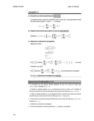 MOISES VILLENA Cap. 6 Series
Ejemplo 2.
a) Encuentre una serie de potencia para
x
x
f
+
=
1
1
)
(
La expresión anterior puede ser observada como la suma de un serie geométrica infinita
con primer término igual a 1y razón x
r −
= entonces:
( ) ( )
∑
∑
∞
=
∞
=
−
=
−
=
+
=
0
0
1
1
1
)
(
n
n
n
n
n
x
x
x
x
f
b) Emplee la serie anterior para obtener la serie de ( )
1
ln
)
( +
= x
x
f
Integrando ( ) ( ) ( )
∑
∫ ∑
∫
∞
=
+
∞
=
+
−
=
⎥
⎥
⎥
⎦
⎤
⎢
⎢
⎢
⎣
⎡
−
=
+
=
+
=
0
1
0
1
1
1
1
1
1
ln
)
(
n
n
n
n
n
n
n
x
x
dx
x
x
x
f
c) Determine su intervalo de convergencia.
Aplicando el criterio
1
1
1
1
2
1
lim
1
1
2
lim 1
2


−


+
+

+
+
∞
→
+
+
∞
→
x
x
n
n
x
x
n
n
x
n
n
n
n
Si 1
−
=
x , tenemos ( ) ( ) ( ) L
−
−
−
−
−
=
+
−
=
+
−
−
∑
∑
∞
=
+
∞
=
+
4
1
3
1
2
1
1
1
1
1
1
1
0
1
2
0
1
n
n
n
n
n
n
n
una serie
divergente. ¿por qué?
Si 1
=
x tenemos ( ) ( ) ( )
∑
∑
∞
=
∞
=
+
+
−
=
+
−
0
0
1
1
1
1
1
1
1
n
n
n
n
n
n
n
una serie alternante convergente.
Por tanto su intervalo de convergencia es ( ]
1
,
1
−
∈
x
Ejercicios Propuestos. 6.6
1. a) Encuentre los tres primeros términos diferentes de cero de la serie de Taylor para
)
tan(
)
( x
x
f = alrededor de 0
0 =
x .
b) Emplee el resultado obtenido en a) y la diferenciación término a término con la finalidad de
encontrar los primeros tres términos diferentes de cero de la serie de Taylor para .
)
(
sec
)
( 2
x
x
g =
c) Utilice el resultado obtenido en a) y la integración término a término para encontrar los primeros
tres términos que no sean cero de la serie de Taylor para ))
ln(cos(
)
( x
x
h = .
2. a) Encuentre los tres primeros términos diferentes de cero de la serie de Taylor para x
x
f ln
)
( =
alrededor de 1
0 =
x .
b) Determine su intervalo de convergencia.
3. Encuentre el desarrollo en series de potencias de x y analice su convergencia:
130
 
