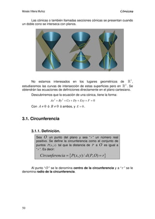 Moisés Villena Muñoz Cónicas
50
Las cónicas o también llamadas secciones cónicas se presentan cuando
un doble cono se interseca con planos.
No estamos interesados en los lugares geométricos de
3
 ,
estudiaremos las curvas de intersección de estas superficies pero en
2
 . Se
obtendrán las ecuaciones de definiciones directamente en el plano cartesiano.
Descubriremos que la ecuación de una cónica, tiene la forma:
0
2
2
=
+
+
+
+
+ F
Exy
Dy
Cx
By
Ax
Con 0
≠
A ó 0
≠
B ó ambos, y 0
=
E .
3.1. Circunferencia
3.1.1. Definición.
Sea O un punto del plano y sea “ r ” un número real
positivo. Se define la circunferencia como el conjunto de
puntos )
,
( y
x
P tal que la distancia de P a O es igual a
“ r ”. Es decir:
{ }
( , )/ ( , )
Circunferencia P x y d P O r
= =
Al punto “O ” se le denomina centro de la circunferencia y a “ r ” se le
denomina radio de la circunferencia.
 