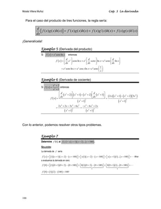 Moisés Villena Muñoz Cap. 3 La derivada
100
Para el caso del producto de tres funciones, la regla sería:
[ ]
( ) ( ) ( ) ´( ) ( ) ( ) ( ) ´( ) ( ) ( ) ( ) ´( )
d
f x g x h x f x g x h x f x g x h x f x g x h x
dx
= + +
¡Generalícela!
Ejemplo 5 (Derivada del producto)
Si ( ) ln
x
f x e senx x
= entonces
( )
´ ln ln ln
1
ln cos ln
x x x
x x x
d d d
f x e senx x e senx x e senx x
dx dx dx
e senx x e x x e senx
x
⎡ ⎤ ⎡ ⎤ ⎡ ⎤
= + +
⎢ ⎥ ⎢ ⎥ ⎢ ⎥
⎣ ⎦ ⎣ ⎦ ⎣ ⎦
⎛ ⎞
= + + ⎜ ⎟
⎝ ⎠
Ejemplo 6 (Derivada de cociente)
Si ( )
2
3
2
1
x
f x
x
+
=
+
entonces
( )
( ) ( ) ( ) ( )
( )
( )( ) ( )( )
( )
( ) ( )
2 3 2 3
3 2 2
2 2
3 3
4 4 2 4 2
2 2
3 3
2 1 2 1 2 1 2 3
´
1 1
2 2 3 6 6 2
1 1
d d
x x x x x x x x
dx dx
f x
x x
x x x x x x x
x x
⎡ ⎤ ⎡ ⎤
+ + − + +
⎢ ⎥ ⎢ ⎥ + − +
⎣ ⎦ ⎣ ⎦
= =
+ +
+ − − − − +
= =
+ +
Con lo anterior, podemos resolver otros tipos problemas.
Ejemplo 7
Determine ( ),
0
f ′ si ( ) ( )( ) ( )
1 2 ... 100
f x x x x x
= + + + .
SOLUCIÓN:
La derivada de f sería
( ) ( )( )( ) ( ) ( )( ) ( ) ( )( ) ( )
´ 1 1 2 100 1 2 100 1 1 ... 100
f x x x x x x x x x x
= ⎡ + + + ⎤ + ⎡ + + ⎤ + ⎡ + + ⎤ +
⎣ ⎦ ⎣ ⎦ ⎣ ⎦
   Ahor
a evaluamos la derivada en cero:
( ) ( )( )( ) ( ) ( )( ) ( ) ( )( ) ( )
( ) ( )( ) ( )
0 0
´ 0 1 0 1 0 2 0 100 0 1 0 2 0 100 0 0 1 1 ... 0 100
´ 0 1 2 100 100!
f
f
= ⎡ + + + ⎤ + ⎡ + + ⎤ + ⎡ + + ⎤ +
⎣ ⎦ ⎣ ⎦ ⎣ ⎦
= =
  
 

 