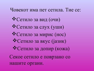 Човекот има пет сетила. Тие се:
Сетило за вид (очи)
Сетило за слух (уши)
Сетило за мирис (нос)
Сетило за вкус (јазик)
Сетило за допир (кожа)
Секое сетило е поврзано со
нашите органи.
 