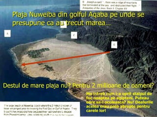 Plaja Nuweiba din golful Aqaba pe unde se presupune ca au trecut marea… Destul de mare plaja nu? Pentru 2 millioane de oameni? Ma intreb cum i-a oprit stalpul de foc noaptea pe egipteni. Puteau oare sa-l ocoleasca? Nu! Dealurile acelea erau prea abrupte pentru carele lor! 