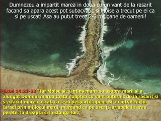 Dumnezeu a impartit marea in doua cu un vant de la rasarit facand sa apara acest pot subacvatic si Moise a trecut pe el ca si pe uscat! Asa au putut trece 2-3 milioane de oameni! Exod 14:21-22  “Iar Moise si-a intins mana sa asupra marii si a alungat Domnul marea toata noaptea cu vant puternic de la rasarit si s-a facut marea uscat, ca s-au despartit apele. Si au intrat fiii lui Israel prin mijlocul marii, mergand ca pe uscat, iar apele le erau perete, la dreapta si la stanga lor.”  