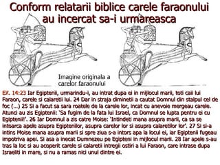Conform relatarii biblice carele faraonului au incercat sa-i urmareasca Imagine originala a carelor faraonului EX. 14:23  Iar Egiptenii, urmarindu-i, au intrat dupa ei in mijlocul marii, toti caii lui Faraon, carele si calaretii lui. 24 Dar in straja diminetii a cautat Domnul din stalpul cel de foc (…) 25 Si a facut sa sara roatele de la carele lor, incat cu anevoie mergeau carele. Atunci au zis Egiptenii: ‘Sa fugim de la fata lui Israel, ca Domnul se lupta pentru ei cu Egiptenii!’. 26 Iar Domnul a zis catre Moise: ‘Intindeti mana asupra marii, ca sa se intoarca apele asupra Egiptenilor, asupra carelor lor si asupra calaretilor lor’. 27 Si si-a intins Moise mana asupra marii si spre ziua s-a intors apa la locul ei, iar Egiptenii fugeau impotriva apei. Si asa a inecat Dumnezeu pe Egipteni in mijlocul marii. 28 Iar apele s-au tras la loc si au acoperit carele si calaretii intregii ostiri a lui Faraon, care intrase dupa Israeliti in mare, si nu a ramas nici unul dintre ei. 