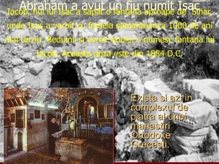 Iacob, fiul lui Isac a sapat o fantana aproape de  Sihar, unde Isus a vorbit cu femeia samariteanca 1000 de ani mai tarziu. Beduinii si evreii lcoului o numesc fantana lui Iacob. Aceasta poza este din 1884 D.C. Exista si azi in complexul de piatra al unei manastiri Ortodoxe Grecesti. Abraham a avut un fiu numit Isac 