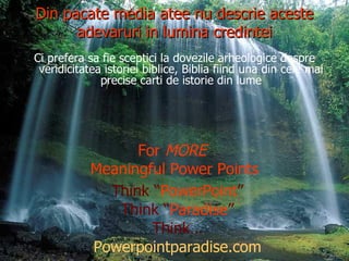 Din pacate media atee nu descrie aceste adevaruri in lumina credintei Ci prefera sa fie sceptici la dovezile arheologice despre veridicitatea istoriei biblice, Biblia fiind una din cele mai precise carti de istorie din lume For  MORE  Meaningful Power Points Think “ PowerPoint ” Think “ Paradise ” Think… Powerpointparadise.com 