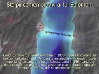 Stalpii comemorativi ai lui Solomon Cand Ron Wyatt a vizitat Nuweiba in 1978, a gasit o coloana stil fenician culcata in apa. Din pacate inscriptiile s-au erodat, astfel importanta coloanei n-a fost inteleasa pana in 1984 cand o a doua coloana de granit a fost gasita pe coasta Saudita opusa – identica cu prima, dar cu inscriptiile intacte! 