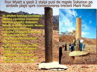Ron Wyatt a gasit 2 stalpi pusi de regele Solomon pe ambele plaje spre comemorarea trecerii Marii Rosii! In alfabet fenician (evreiasca veche), continea cuvintele: Mizraim (Egipt); Solomon; Edom; moarte; Faraon; Moise; si Iahve (Dumnezeu), indicand ca regele Solomon a pus coloanele spre comemorarea miracolului trecerii marii. Arabia Saudita nu permite turisti, si poate de teama vizitatorilor nedoriti, autoritatile au inlaturat aceasta coloana, si au pus acolo un steag ca semn. 