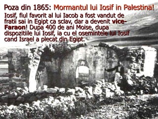 Poza din 1865:  Mormantul lui Iosif in Palestina! Iosif, fiul favorit al lui Iacob a fost vandut de fratii sai in Egipt ca sclav, dar a devenit  vice-Faraon ! Dupa 400 de ani Moise, dupa dispozitiile lui Iosif, ia cu el osemintele lui Iosif cand Israel a plecat din Egipt. 