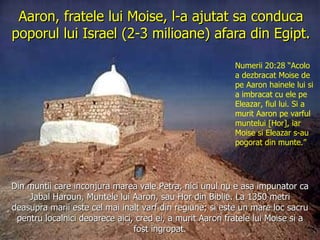 Aaron, fratele lui Moise, l-a ajutat sa conduca poporul lui Israel (2-3 milioane) afara din Egipt. Din muntii care inconjura marea vale Petra, nici unul nu e asa impunator ca Jabal Haroun, Muntele lui Aaron, sau Hor din Biblie. La 1350 metri deasupra marii este cel mai inalt varf din regiune; si este un mare loc sacru pentru localnici deoarece aici, cred ei, a murit Aaron fratele lui Moise si a fost ingropat. Numerii 20:28 “Acolo a dezbracat Moise de pe Aaron hainele lui si a imbracat cu ele pe Eleazar, fiul lui. Si a murit Aaron pe varful muntelui [Hor], iar Moise si Eleazar s-au pogorat din munte.” 